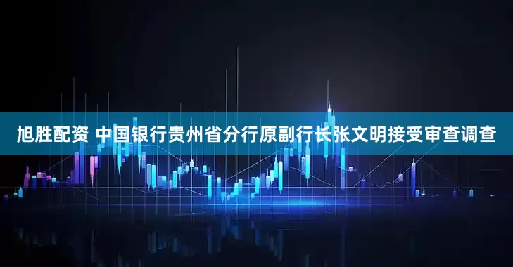 旭胜配资 中国银行贵州省分行原副行长张文明接受审查调查