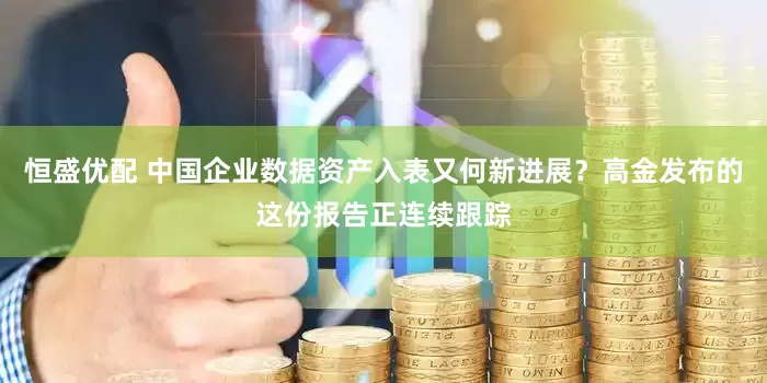 恒盛优配 中国企业数据资产入表又何新进展？高金发布的这份报告正连续跟踪