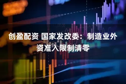 创盈配资 国家发改委：制造业外资准入限制清零