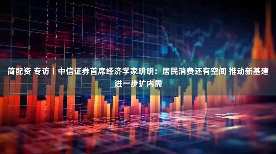 简配资 专访丨中信证券首席经济学家明明：居民消费还有空间 推动新基建进一步扩内需