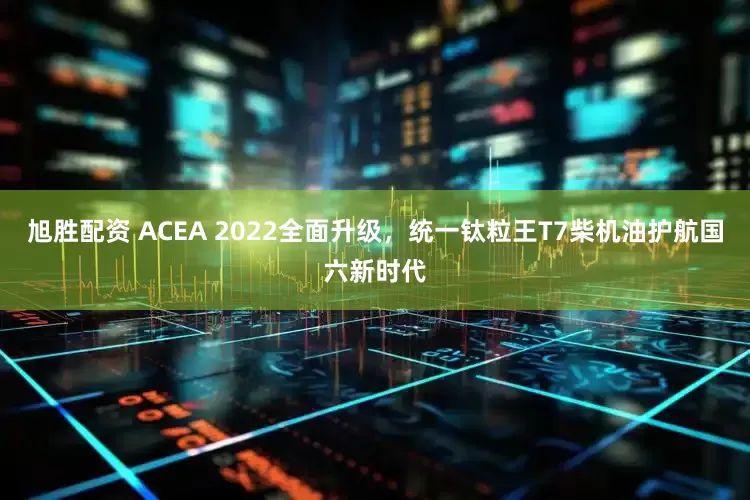 旭胜配资 ACEA 2022全面升级，统一钛粒王T7柴机油护航国六新时代