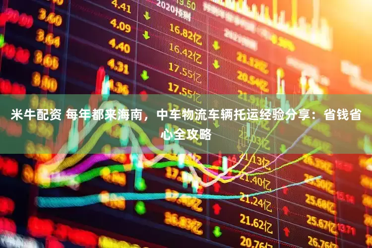 米牛配资 每年都来海南，中车物流车辆托运经验分享：省钱省心全攻略