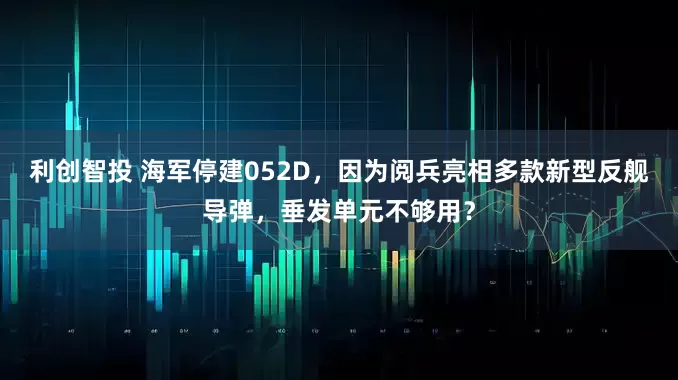 利创智投 海军停建052D，因为阅兵亮相多款新型反舰导弹，垂发单元不够用？