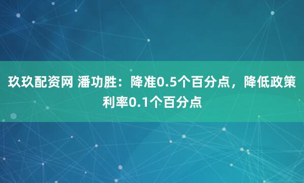 玖玖配资网 潘功胜：降准0.5个百分点，降低政策利率0.1个百分点