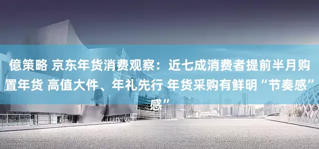 億策略 京东年货消费观察：近七成消费者提前半月购置年货 高值大件、年礼先行 年货采购有鲜明“节奏感”