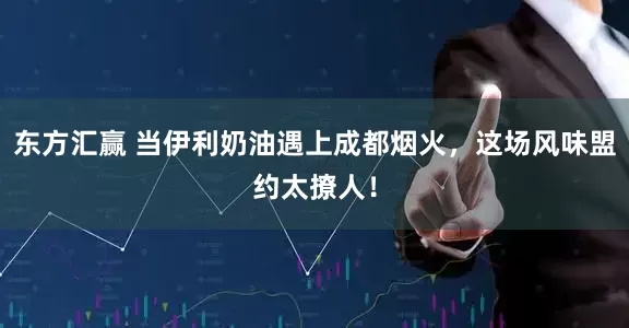 东方汇赢 当伊利奶油遇上成都烟火，这场风味盟约太撩人！