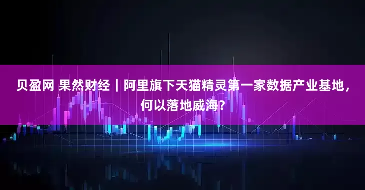 贝盈网 果然财经｜阿里旗下天猫精灵第一家数据产业基地，何以落地威海？